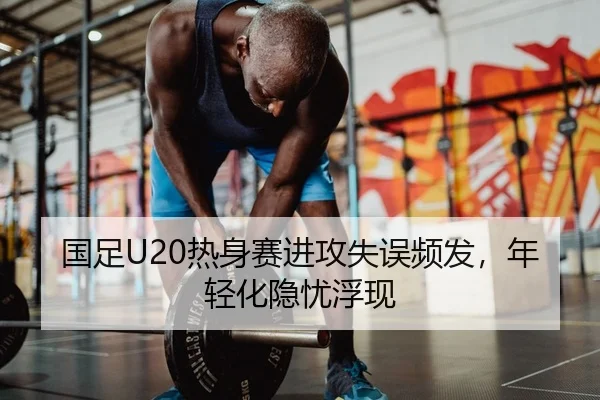 国足U20热身赛进攻失误频发，年轻化隐忧浮现